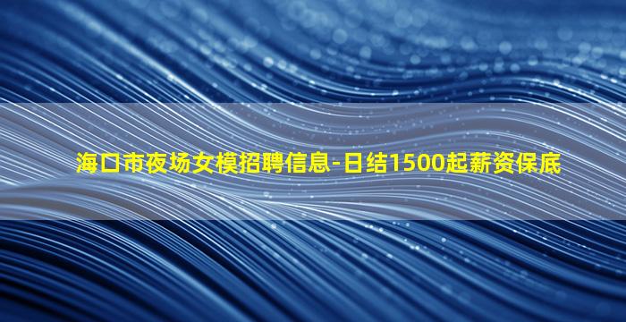 海口市夜场女模招聘信息-日结1500起薪资保底